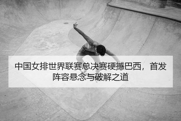 中国女排世界联赛总决赛硬撼巴西，首发阵容悬念与破解之道